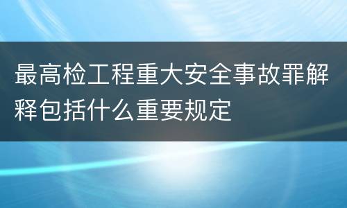 最高检工程重大安全事故罪解释包括什么重要规定