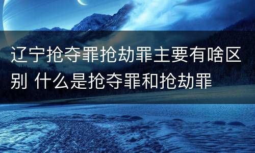 辽宁抢夺罪抢劫罪主要有啥区别 什么是抢夺罪和抢劫罪