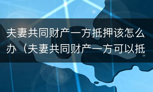 夫妻共同财产一方抵押该怎么办（夫妻共同财产一方可以抵押吗）