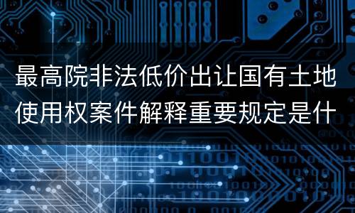 最高院非法低价出让国有土地使用权案件解释重要规定是什么