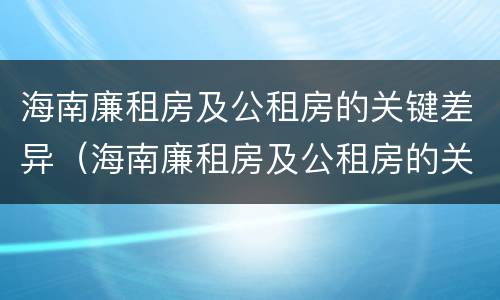 海南廉租房及公租房的关键差异（海南廉租房及公租房的关键差异是什么）