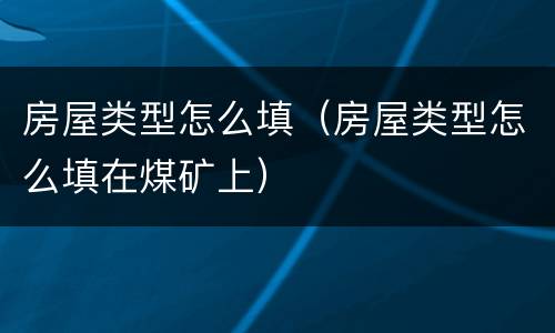 房屋类型怎么填（房屋类型怎么填在煤矿上）