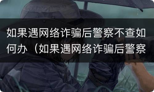如果遇网络诈骗后警察不查如何办（如果遇网络诈骗后警察不查如何办理）