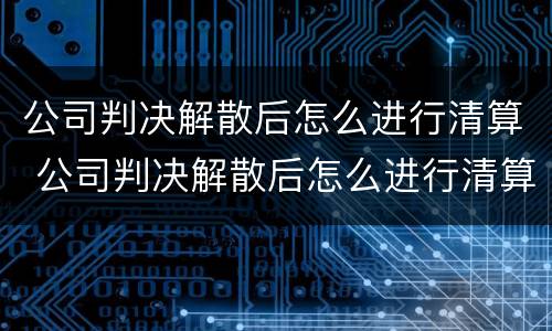 公司判决解散后怎么进行清算 公司判决解散后怎么进行清算呢