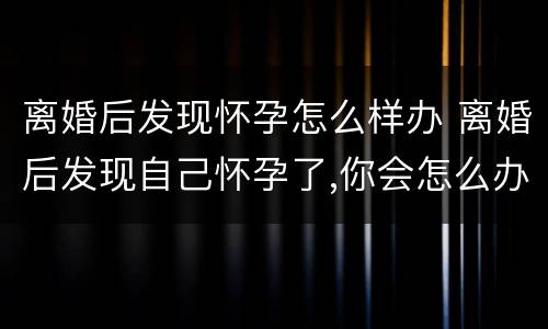 离婚后发现怀孕怎么样办 离婚后发现自己怀孕了,你会怎么办
