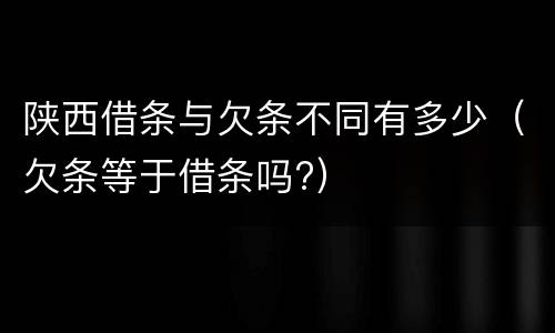 陕西借条与欠条不同有多少（欠条等于借条吗?）