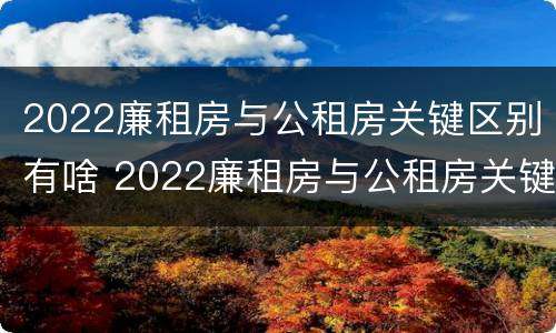 2022廉租房与公租房关键区别有啥 2022廉租房与公租房关键区别有啥不同