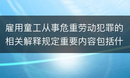 雇用童工从事危重劳动犯罪的相关解释规定重要内容包括什么
