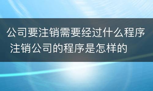 公司要注销需要经过什么程序 注销公司的程序是怎样的