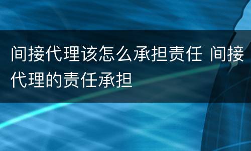 间接代理该怎么承担责任 间接代理的责任承担