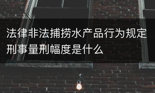 法律非法捕捞水产品行为规定刑事量刑幅度是什么