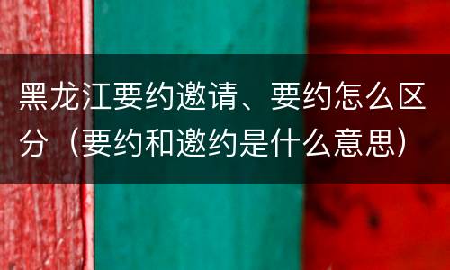 黑龙江要约邀请、要约怎么区分（要约和邀约是什么意思）