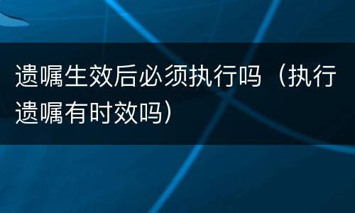 遗嘱生效后必须执行吗（执行遗嘱有时效吗）