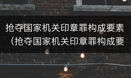 抢夺国家机关印章罪构成要素（抢夺国家机关印章罪构成要素有哪些）