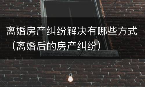 离婚房产纠纷解决有哪些方式(离婚后的房产纠纷)