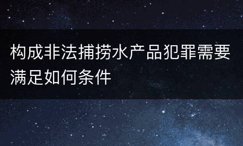 构成非法捕捞水产品犯罪需要满足如何条件