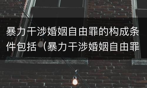 暴力干涉婚姻自由罪的构成条件包括（暴力干涉婚姻自由罪的构成条件包括什么）
