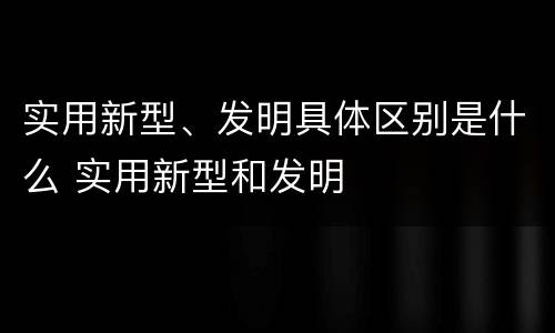 实用新型、发明具体区别是什么 实用新型和发明