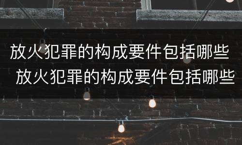 放火犯罪的构成要件包括哪些 放火犯罪的构成要件包括哪些方面