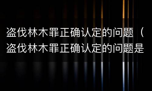 盗伐林木罪正确认定的问题（盗伐林木罪正确认定的问题是）
