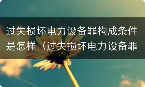 过失损坏电力设备罪构成条件是怎样（过失损坏电力设备罪构成条件是怎样规定的）