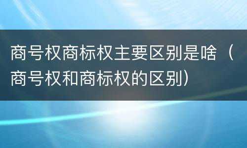 商号权商标权主要区别是啥（商号权和商标权的区别）