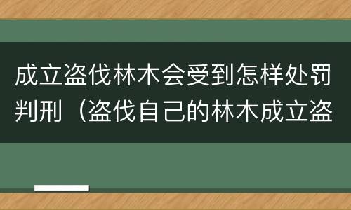 成立盗伐林木会受到怎样处罚判刑（盗伐自己的林木成立盗伐林木罪吗）