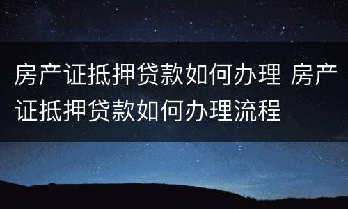 房产证抵押贷款如何办理 房产证抵押贷款如何办理流程