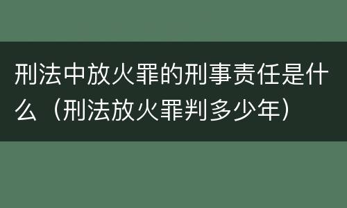 刑法中放火罪的刑事责任是什么（刑法放火罪判多少年）