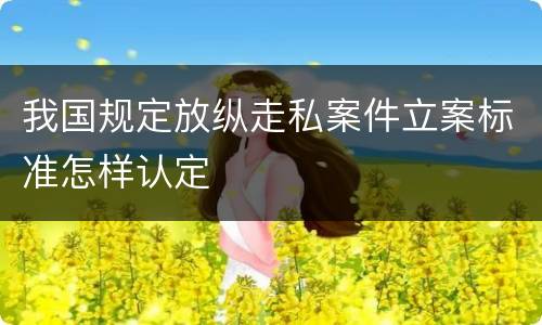 我国规定放纵走私案件立案标准怎样认定
