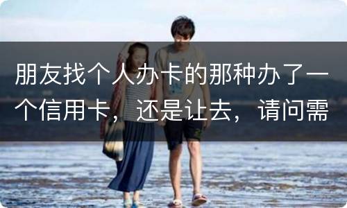朋友找个人办卡的那种办了一个信用卡，还是让去，请问需要负什么职责问题严重吗