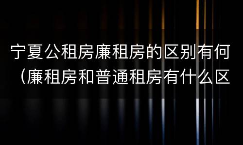 宁夏公租房廉租房的区别有何（廉租房和普通租房有什么区别）