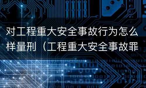 对工程重大安全事故行为怎么样量刑（工程重大安全事故罪构成要件）