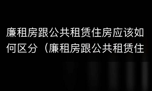 廉租房跟公共租赁住房应该如何区分（廉租房跟公共租赁住房应该如何区分图片）