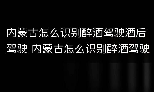 内蒙古怎么识别醉酒驾驶酒后驾驶 内蒙古怎么识别醉酒驾驶酒后驾驶的人