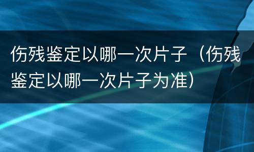 伤残鉴定以哪一次片子（伤残鉴定以哪一次片子为准）