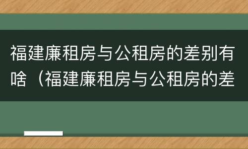 福建廉租房与公租房的差别有啥（福建廉租房与公租房的差别有啥区别）