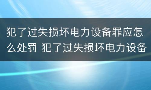 犯了过失损坏电力设备罪应怎么处罚 犯了过失损坏电力设备罪应怎么处罚呢