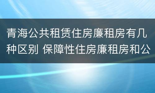 青海公共租赁住房廉租房有几种区别 保障性住房廉租房和公租房区别
