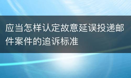 应当怎样认定故意延误投递邮件案件的追诉标准