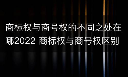 商标权与商号权的不同之处在哪2022 商标权与商号权区别