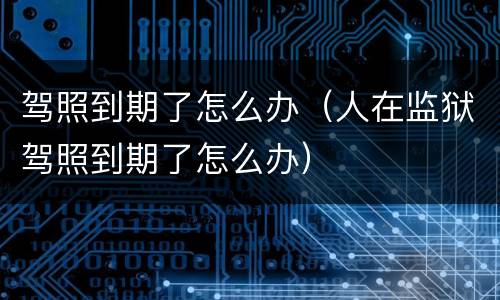 驾照到期了怎么办（人在监狱驾照到期了怎么办）