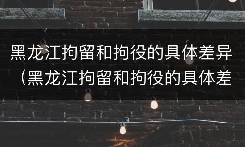 黑龙江拘留和拘役的具体差异（黑龙江拘留和拘役的具体差异在哪）