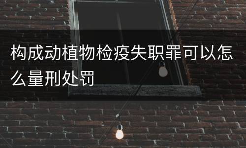 构成动植物检疫失职罪可以怎么量刑处罚