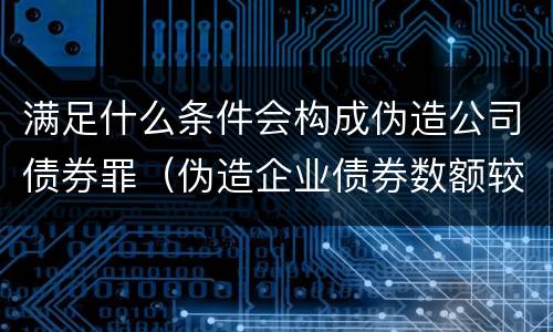 满足什么条件会构成伪造公司债券罪（伪造企业债券数额较大的构成伪造金融票证罪）