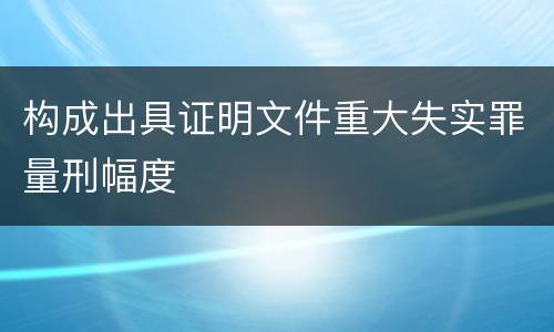 构成出具证明文件重大失实罪量刑幅度