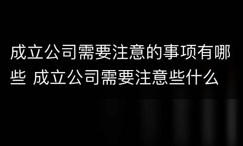成立公司需要注意的事项有哪些 成立公司需要注意些什么