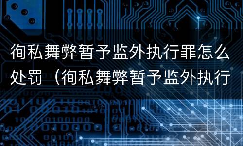 徇私舞弊暂予监外执行罪怎么处罚（徇私舞弊暂予监外执行罪情节严重）