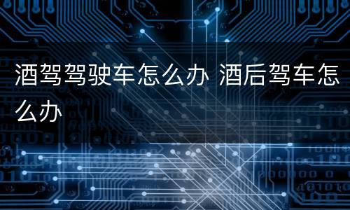 酒驾驾驶车怎么办 酒后驾车怎么办