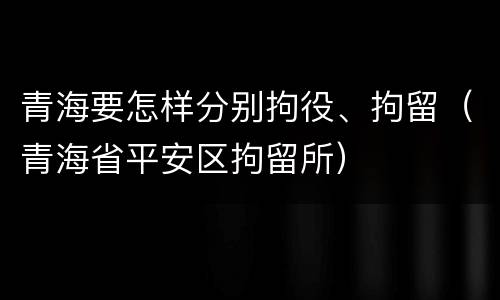 青海要怎样分别拘役、拘留（青海省平安区拘留所）